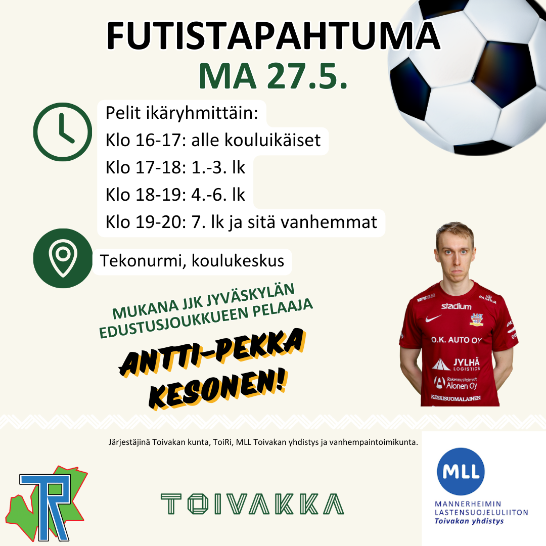 Futistapahtuma MA 27.5. Pelit ikäryhmittäin: klo 16-17 alle kouluikäiset. Klo 17-18: 1.-3. lk. Klo 18-19: 4.-6. lk. Klo 19-20: 7 lk. ja sitä vanhemmat. Tekonurmi, Toivakan koulukeskus. Mukana JJK Jyväskylän edustusjoukkueen pelaaja Antti-Pekka Kosonen! Järjestäjinä Toivakan Rivakka, Toivakan kunta, MLL Toivakan yhdistys ja Toivakan vanhempaintoimikunta. ToiRi-logo, Toivakka-logo, MLL Toivakan yhdistys -logo.